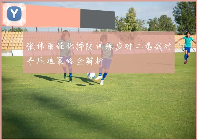 张伟丽强化摔防训练应对二番战对手压迫策略全解析