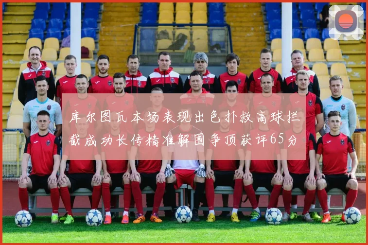 库尔图瓦本场表现出色扑救高球拦截成功长传精准解围争顶获评65分