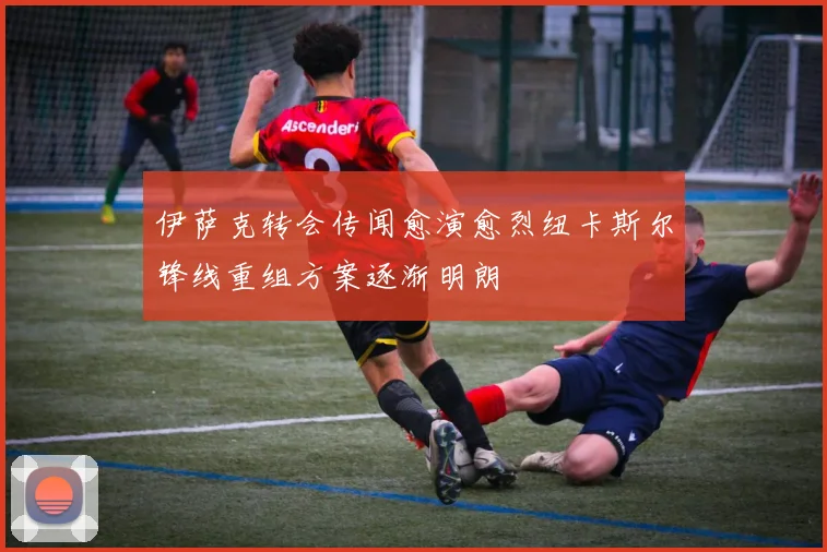 伊萨克转会传闻愈演愈烈纽卡斯尔锋线重组方案逐渐明朗