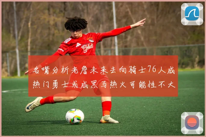 名嘴分析老詹未来去向骑士76人成热门勇士或成黑马热火可能性不大