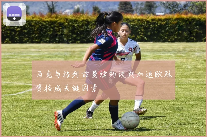 马竞与格列兹曼续约谈判加速欧冠资格成关键因素