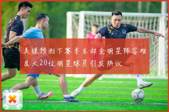 美媒预测下赛季东部全明星阵容难度大20位明星球员引发热议