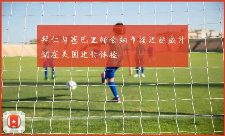 拜仁与塞巴里转会细节接近达成计划在美国进行体检
