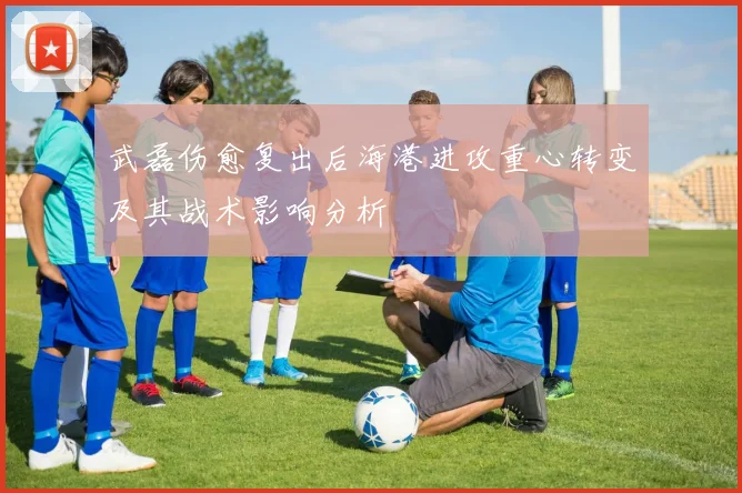 武磊伤愈复出后海港进攻重心转变及其战术影响分析